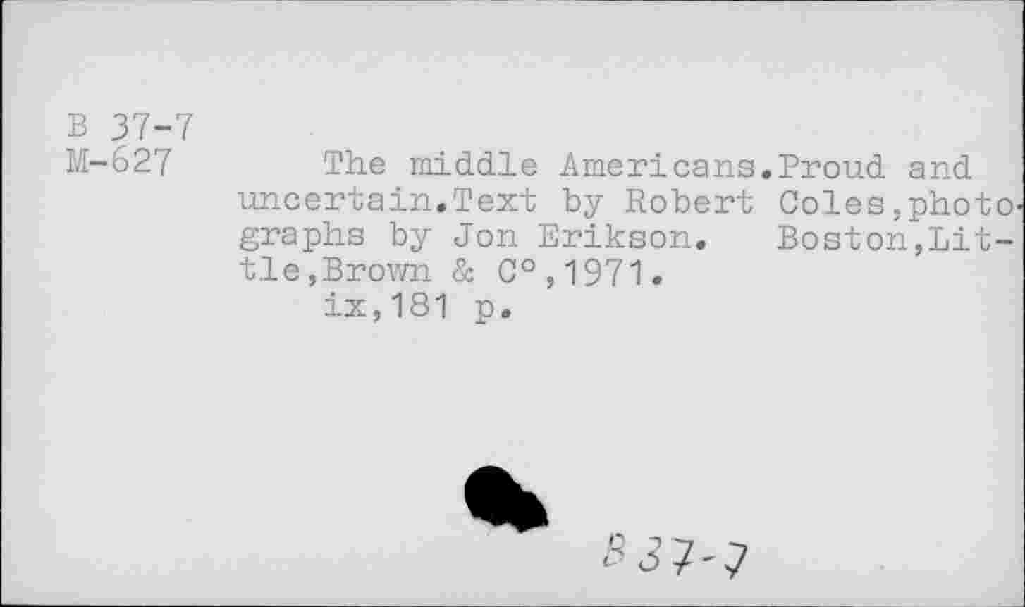 ﻿B 37-7 M-627
The middle Americans,Proud and uncertain,Text by Robert Coles,phot graphs by Jon Erikson, Boston,Lit tie,Brown & C°,1971, ix,181 p.